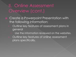    Create a Powerpoint Presentation with
    the following information:
    ›       Outline key features of assessment plans in
            general
            Use the information reviewed on the websites.
    ›       Outline key features of online assessment
            plans specifically.
 