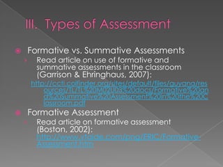        Formative vs. Summative Assessments
    ›     Read article on use of formative and
          summative assessments in the classroom
          (Garrison & Ehringhaus, 2007):
        http://ccti.colfinder.org/sites/default/files/guyana/res
            ources/TL/TL%20M02U03%20docs/Formative%20an
            d%20Summative%20Assessment%20in%20the%20C
            lassroom.pdf
       Formative Assessment
    ›     Read article on formative assessment
          (Boston, 2002):
          http://www.vtaide.com/png/ERIC/Formative-
          Assessment.htm
 