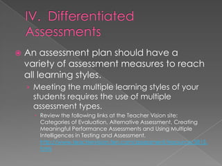    An assessment plan should have a
    variety of assessment measures to reach
    all learning styles.
    › Meeting the multiple learning styles of your
     students requires the use of multiple
     assessment types.
       Review the following links at the Teacher Vision site:
        Categories of Evaluation, Alternative Assessment, Creating
        Meaningful Performance Assessments and Using Multiple
        Intelligences in Testing and Assessment.
        http://www.teachervision.fen.com/assessment/resource/5815.
        html
 
