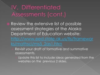    Review the extensive list of possible
    assessment strategies at the Alaska
    Department of Education website:
    http://www.eed.state.ak.us/tls/framewor
    ks/mathsci/ms5_2as1.htm
    › Revisit your draft of formative and summative
     assessments.
       Update this list to include ideas generated from the
        websites on the previous 2 slides.
 