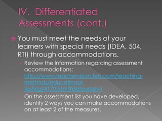   You must meet the needs of your
    learners with special needs (IDEA, 504,
    RTI) through accommodations.
    › Review the information regarding assessment
      accommodations:
      http://www.teachervision.fen.com/teaching-
      methods/educational-
      testing/4170.html?detoured=1
    › On the assessment list you have developed,
      identify 2 ways you can make accommodations
      on at least 2 of the measures.
 
