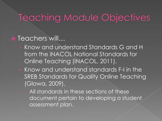    Teachers will…
    › Know and understand Standards G and H
      from the iNACOL National Standards for
      Online Teaching (iNACOL, 2011).
    › Know and understand standards F-I in the
      SREB Standards for Quality Online Teaching
      (Glowa, 2009).
       All standards in these sections of these
        document pertain to developing a student
        assessment plan.
 
