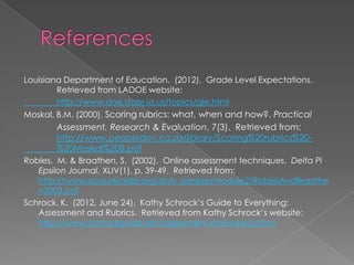 Louisiana Department of Education. (2012). Grade Level Expectations.
        Retrieved from LADOE website:
        http://www.doe.state.la.us/topics/gle.html
Moskal, B.M. (2000). Scoring rubrics: what, when and how?. Practical
       Assessment, Research & Evaluation, 7(3). Retrieved from:
       http://www.peopledev.co.za/library/Scoring%20rubrics%20-
       %20Moskal%20B.pdf
Robles, M. & Braathen, S. (2002). Online assessment techniques. Delta Pi
   Epsilon Journal, XLIV(1), p. 39-49. Retrieved from:
   http://www.acousticslab.org/dots_sample/module2/RoblesAndBraathe
   n2002.pdf
Schrock, K. (2012, June 24). Kathy Schrock’s Guide to Everything:
   Assessment and Rubrics. Retrieved from Kathy Schrock’s website:
   http://www.schrockguide.net/assessment-and-rubrics.html
 