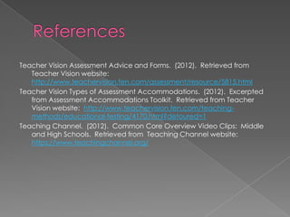 Teacher Vision Assessment Advice and Forms. (2012). Retrieved from
   Teacher Vision website:
   http://www.teachervision.fen.com/assessment/resource/5815.html
Teacher Vision Types of Assessment Accommodations. (2012). Excerpted
   from Assessment Accommodations Toolkit. Retrieved from Teacher
   Vision website: http://www.teachervision.fen.com/teaching-
   methods/educational-testing/4170.html?detoured=1
Teaching Channel. (2012). Common Core Overview Video Clips: Middle
   and High Schools. Retrieved from Teaching Channel website:
   https://www.teachingchannel.org/
 