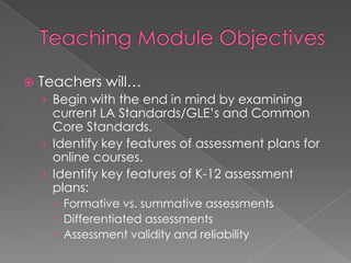    Teachers will…
    › Begin with the end in mind by examining
      current LA Standards/GLE’s and Common
      Core Standards.
    › Identify key features of assessment plans for
      online courses.
    › Identify key features of K-12 assessment
      plans:
       Formative vs. summative assessments
       Differentiated assessments
       Assessment validity and reliability
 