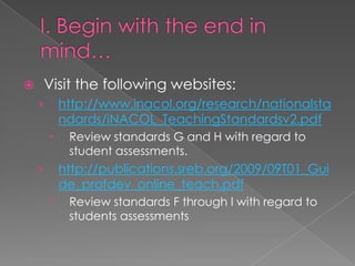    Visit the following websites:
    ›       http://www.inacol.org/research/nationalsta
            ndards/iNACOL_TeachingStandardsv2.pdf
            Review standards G and H with regard to
             student assessments.
    ›       http://publications.sreb.org/2009/09T01_Gui
            de_profdev_online_teach.pdf
            Review standards F through I with regard to
             students assessments
 