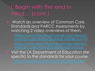     Watch an overview of Common Core
    Standards and PARCC Assessments by
    watching 2 video overviews of them.
    › https://www.teachingchannel.org/videos/c
      ommon-core-state-standards-middle-school
    › https://www.teachingchannel.org/videos/c
      ommon-core-state-standards-high-school
   Visit the LA Department of Education site
    specific to the standards for your course.
    › http://www.doe.state.la.us/topics/gle.html
 