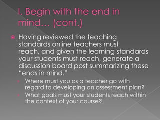    Having reviewed the teaching
    standards online teachers must
    reach, and given the learning standards
    your students must reach, generate a
    discussion board post summarizing these
    “ends in mind.”
    › Where must you as a teacher go with
      regard to developing an assessment plan?
    › What goals must your students reach within
      the context of your course?
 