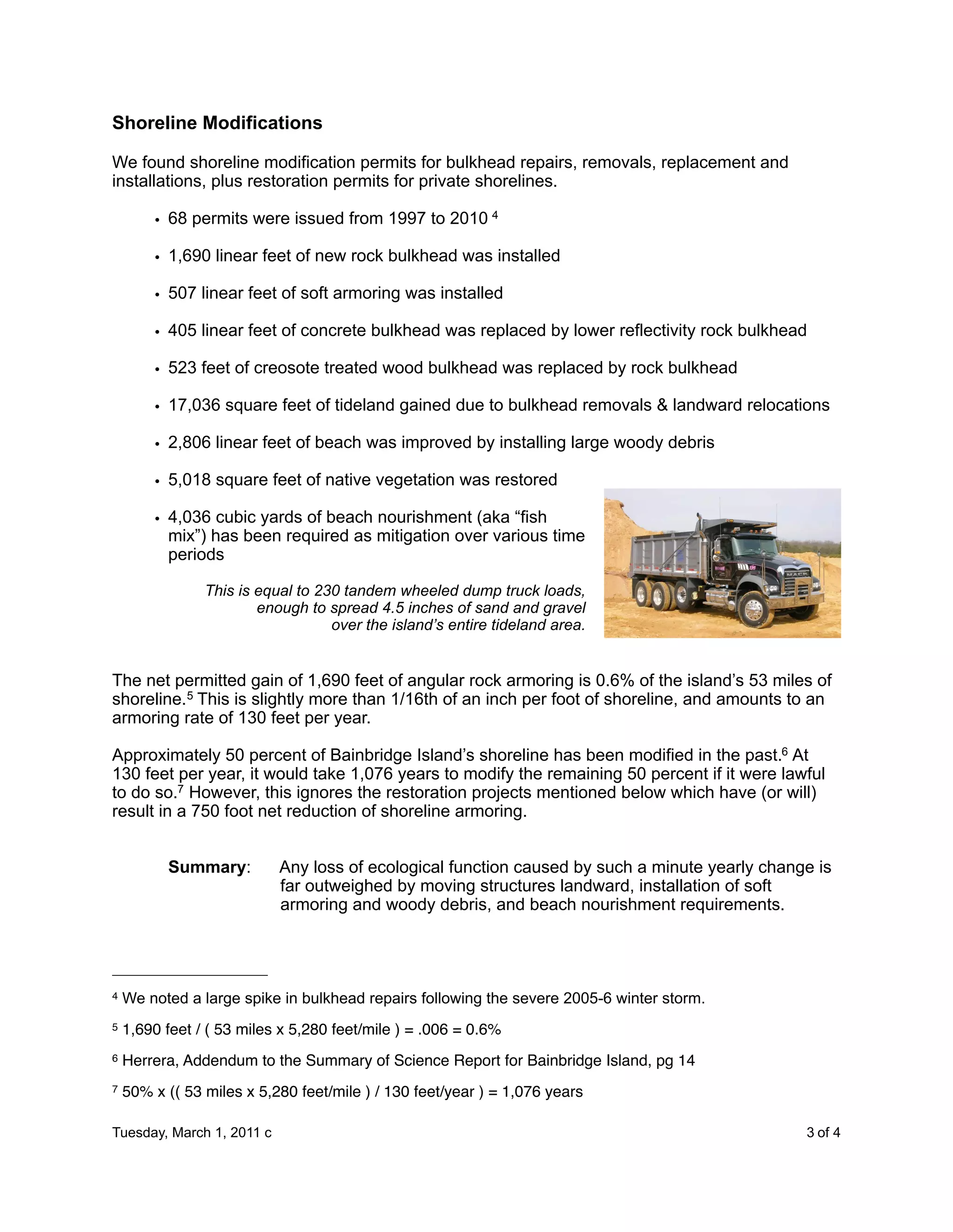 Shoreline Modifications

We found shoreline modification permits for bulkhead repairs, removals, replacement and
installations, plus restoration permits for private shorelines.

        • 68 permits were issued from 1997 to 2010 4

        • 1,690 linear feet of new rock bulkhead was installed

        • 507 linear feet of soft armoring was installed

        • 405 linear feet of concrete bulkhead was replaced by lower reflectivity rock bulkhead

        • 523 feet of creosote treated wood bulkhead was replaced by rock bulkhead

        • 17,036 square feet of tideland gained due to bulkhead removals & landward relocations

        • 2,806 linear feet of beach was improved by installing large woody debris

        • 5,018 square feet of native vegetation was restored

        • 4,036 cubic yards of beach nourishment (aka “fish
          mix”) has been required as mitigation over various time
          periods

                This is equal to 230 tandem wheeled dump truck loads,
                        enough to spread 4.5 inches of sand and gravel
                                   over the island’s entire tideland area.


The net permitted gain of 1,690 feet of angular rock armoring is 0.6% of the island’s 53 miles of
shoreline.5 This is slightly more than 1/16th of an inch per foot of shoreline, and amounts to an
armoring rate of 130 feet per year.

Approximately 50 percent of Bainbridge Island’s shoreline has been modified in the past.6 At
130 feet per year, it would take 1,076 years to modify the remaining 50 percent if it were lawful
to do so.7 However, this ignores the restoration projects mentioned below which have (or will)
result in a 750 foot net reduction of shoreline armoring.


          Summary:         Any loss of ecological function caused by such a minute yearly change is
                           far outweighed by moving structures landward, installation of soft
                           armoring and woody debris, and beach nourishment requirements.




4   We noted a large spike in bulkhead repairs following the severe 2005-6 winter storm.
5   1,690 feet / ( 53 miles x 5,280 feet/mile ) = .006 = 0.6%
6   Herrera, Addendum to the Summary of Science Report for Bainbridge Island, pg 14
7   50% x (( 53 miles x 5,280 feet/mile ) / 130 feet/year ) = 1,076 years

Tuesday, March 1, 2011 c                                 
                                     3 of 4
 