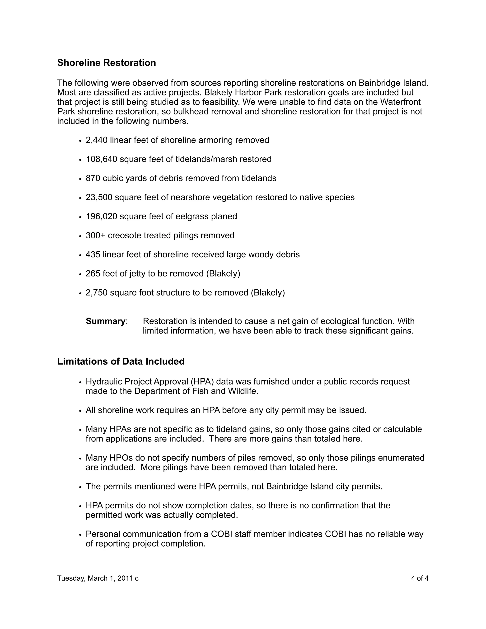 Shoreline Restoration

The following were observed from sources reporting shoreline restorations on Bainbridge Island.
Most are classified as active projects. Blakely Harbor Park restoration goals are included but
that project is still being studied as to feasibility. We were unable to find data on the Waterfront
Park shoreline restoration, so bulkhead removal and shoreline restoration for that project is not
included in the following numbers.

      • 2,440 linear feet of shoreline armoring removed

      • 108,640 square feet of tidelands/marsh restored

      • 870 cubic yards of debris removed from tidelands

      • 23,500 square feet of nearshore vegetation restored to native species

      • 196,020 square feet of eelgrass planed

      • 300+ creosote treated pilings removed

      • 435 linear feet of shoreline received large woody debris

      • 265 feet of jetty to be removed (Blakely)

      • 2,750 square foot structure to be removed (Blakely)


        Summary:           Restoration is intended to cause a net gain of ecological function. With
                           limited information, we have been able to track these significant gains.


Limitations of Data Included

      • Hydraulic Project Approval (HPA) data was furnished under a public records request
        made to the Department of Fish and Wildlife.

      • All shoreline work requires an HPA before any city permit may be issued.

      • Many HPAs are not specific as to tideland gains, so only those gains cited or calculable
        from applications are included. There are more gains than totaled here.

      • Many HPOs do not specify numbers of piles removed, so only those pilings enumerated
        are included. More pilings have been removed than totaled here.

      • The permits mentioned were HPA permits, not Bainbridge Island city permits.

      • HPA permits do not show completion dates, so there is no confirmation that the
        permitted work was actually completed.

      • Personal communication from a COBI staff member indicates COBI has no reliable way
        of reporting project completion.


Tuesday, March 1, 2011 c                             
                                            4 of 4
 