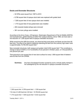 Docks and Overwater Structures

        • 52 HPAs were issued from 1997 to 2010

        • 8,796 square feet of opaque dock deck was replaced with grated deck

        • 7,260 square feet of new opaque deck was installed

        • 1,772 square feet of new grated deck was installed

        • 283 creosote treated pilings were removed

        • 381 non-toxic pilings were installed


According to the Army Corps. of Engineers, Washington Department of Fish & Wildlife (WDFW),
and local planners, grated decking is better than opaque decking. Since 1996, we have seen a
net reduction of 1,536 square feet of opaque overwater structures.1

While examining the HPA documents, we observed that most decks and floats are less than 60
feet long. The area of the island’s tidelands extending 60 feet from the ordinary high water mark
is approximately 16,790,400 square feet.2

New overwater structures, both opaque and grated, total 9,032 square feet.3 This constitutes a
change of about 0.054% or 5.4 hundredths of one percent in thirteen years, or 4 thousandths of
one percent per year.

That amounts to one square foot of new dock surface for every 1,859 square feet of tideland
area 60 feet from the OHWM.



          Summary:         Any loss of ecological function caused by such a minute yearly change is
                           far outweighed by the net reduction in opaque overwater structures.




1   7,260 square feet - 8,796 square feet = -1,536 square feet
2   53 miles X 5,280 feet/mile X 60 feet = 16,790,400 square feet
3   1,772 square feet + 7,260 square feet = 9,032 square feet

Tuesday, March 1, 2011 c                               
                                       2 of 4
 