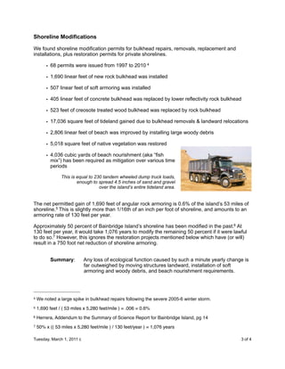 Shoreline Modifications

We found shoreline modification permits for bulkhead repairs, removals, replacement and
installations, plus restoration permits for private shorelines.

        • 68 permits were issued from 1997 to 2010 4

        • 1,690 linear feet of new rock bulkhead was installed

        • 507 linear feet of soft armoring was installed

        • 405 linear feet of concrete bulkhead was replaced by lower reflectivity rock bulkhead

        • 523 feet of creosote treated wood bulkhead was replaced by rock bulkhead

        • 17,036 square feet of tideland gained due to bulkhead removals & landward relocations

        • 2,806 linear feet of beach was improved by installing large woody debris

        • 5,018 square feet of native vegetation was restored

        • 4,036 cubic yards of beach nourishment (aka “fish
          mix”) has been required as mitigation over various time
          periods

                This is equal to 230 tandem wheeled dump truck loads,
                        enough to spread 4.5 inches of sand and gravel
                                   over the island’s entire tideland area.


The net permitted gain of 1,690 feet of angular rock armoring is 0.6% of the island’s 53 miles of
shoreline.5 This is slightly more than 1/16th of an inch per foot of shoreline, and amounts to an
armoring rate of 130 feet per year.

Approximately 50 percent of Bainbridge Island’s shoreline has been modified in the past.6 At
130 feet per year, it would take 1,076 years to modify the remaining 50 percent if it were lawful
to do so.7 However, this ignores the restoration projects mentioned below which have (or will)
result in a 750 foot net reduction of shoreline armoring.


          Summary:         Any loss of ecological function caused by such a minute yearly change is
                           far outweighed by moving structures landward, installation of soft
                           armoring and woody debris, and beach nourishment requirements.




4   We noted a large spike in bulkhead repairs following the severe 2005-6 winter storm.
5   1,690 feet / ( 53 miles x 5,280 feet/mile ) = .006 = 0.6%
6   Herrera, Addendum to the Summary of Science Report for Bainbridge Island, pg 14
7   50% x (( 53 miles x 5,280 feet/mile ) / 130 feet/year ) = 1,076 years

Tuesday, March 1, 2011 c                                 
                                     3 of 4
 