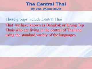 These groups include Central Thai
That we have known as Bangkok or Krung Tep
Thais who are living in the central of Thailand
using the standard variety of the languages.
 