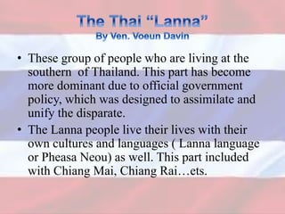 • These group of people who are living at the
southern of Thailand. This part has become
more dominant due to official government
policy, which was designed to assimilate and
unify the disparate.
• The Lanna people live their lives with their
own cultures and languages ( Lanna language
or Pheasa Neou) as well. This part included
with Chiang Mai, Chiang Rai…ets.
 