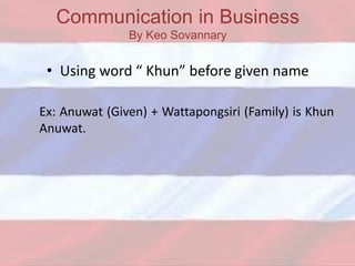 Communication in Business
By Keo Sovannary
• Using word “ Khun” before given name
Ex: Anuwat (Given) + Wattapongsiri (Family) is Khun
Anuwat.
 