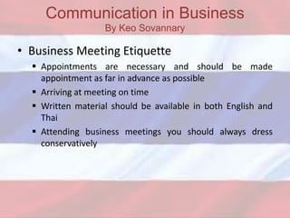 Communication in Business
By Keo Sovannary
• Business Meeting Etiquette
 Appointments are necessary and should be made
appointment as far in advance as possible
 Arriving at meeting on time
 Written material should be available in both English and
Thai
 Attending business meetings you should always dress
conservatively
 