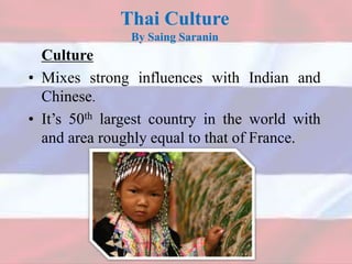 Thai Culture
By Saing Saranin
Culture
• Mixes strong influences with Indian and
Chinese.
• It’s 50th largest country in the world with
and area roughly equal to that of France.
 