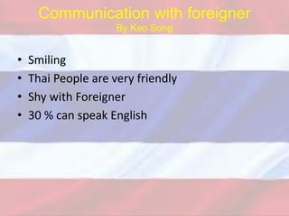 Communication with foreigner
By Keo Song
• Smiling
• Thai People are very friendly
• Shy with Foreigner
• 30 % can speak English
 