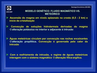 Geologia Econômica (GE-803) 
MODELO GENÉTICO: FLUIDO MAGMÁTICO VS. 
METEÓRICO 
UNICAMP 
 Ascensão do magma em níveis epizonais na crosta (0,5 - 2 km) e 
início da cristalização 
 Convecção de soluções hidrotermais derivadas do magma 
alteração potássica no interior e adjacente à intrusão 
 Águas meteóricas circulam por convecção nas rochas encaixantes 
alteração propilítica. Convecção é governada pelo calor da 
intrusão 
 Com o resfriamento da intrusão, o regime de águas meteóricas 
interagem com o sistema magmático alteração fílica-argílica. 
 