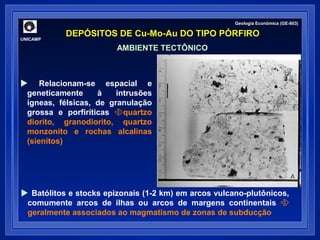 Geologia Econômica (GE-803) 
DEPÓSITOS DE Cu-Mo-Au DO TIPO PÓRFIRO UNICAMP 
AMBIENTE TECTÔNICO 
 Relacionam-se espacial e 
geneticamente à intrusões 
ígneas, félsicas, de granulação 
grossa e porfiríticas quartzo 
diorito, granodiorito, quartzo 
monzonito e rochas alcalinas 
(sienitos) 
 Batólitos e stocks epizonais (1-2 km) em arcos vulcano-plutônicos, 
comumente arcos de ilhas ou arcos de margens continentais  
geralmente associados ao magmatismo de zonas de subducção 
 