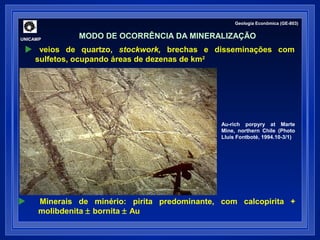  veios de quartzo, stockwork, brechas e disseminações com 
sulfetos, ocupando áreas de dezenas de km2 
Au-rich porpyry at Marte 
Mine, northern Chile (Photo 
Lluís Fontboté, 1994.10-3/1) 
UNICAMP 
Geologia Econômica (GE-803) 
MODO DE OCORRÊNCIA DA MINERALIZAÇÃO 
 Minerais de minério: pirita predominante, com calcopirita + 
molibdenita ± bornita ± Au 
 