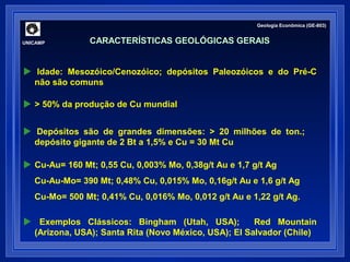 UNICAMP 
Geologia Econômica (GE-803) 
CARACTERÍSTICAS GEOLÓGICAS GERAIS 
 Idade: Mesozóico/Cenozóico; depósitos Paleozóicos e do Pré-C 
não são comuns 
 > 50% da produção de Cu mundial 
 Depósitos são de grandes dimensões: > 20 milhões de ton.; 
depósito gigante de 2 Bt a 1,5% e Cu = 30 Mt Cu 
 Cu-Au= 160 Mt; 0,55 Cu, 0,003% Mo, 0,38g/t Au e 1,7 g/t Ag 
Cu-Au-Mo= 390 Mt; 0,48% Cu, 0,015% Mo, 0,16g/t Au e 1,6 g/t Ag 
Cu-Mo= 500 Mt; 0,41% Cu, 0,016% Mo, 0,012 g/t Au e 1,22 g/t Ag. 
 Exemplos Clássicos: Bingham (Utah, USA); Red Mountain 
(Arizona, USA); Santa Rita (Novo México, USA); El Salvador (Chile) 
 