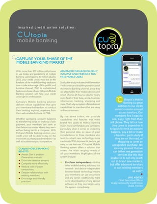 inspired credit union solution:

   CUtopia
   mobile banking
                                                                                       cu
NCAPTURE YOUR SHARE OF THE                                                               inspired credit union solutions
  MOBILE BANKING MARKET

  With more than 200 million cell phones       ADVANCED FEATURES FOR GEN Y,
  in use today and predictions of mobile       INTUITIVE AND FRIENDLY FOR
  banking users topping 40 million plus by     NEW MOBILE USERS
  2012, your credit union must be at the
  forefront of the mobile banking explosion    Study after study indicates that Generation
  now to take advantage of this prolific and   Y will continue to lead the growth in use of
  lucrative channel. With its sophisticated    the mobile banking channel, since they
  features and ease of use, CUtopia’s Mobile   are attached to their mobile devices and
  Banking solution will help your credit       smart phones 24 hours a day for nearly
  union get in on the action.
                                                                                                       “
                                                                                                        C Banking isMobile
                                               every facet of their lives—social, business,
                                               information, banking, shopping and
                                                                                                          Utopia’s
  CUtopia’s Mobile Banking solution                                                                                 a great
  delivers robust capabilities that give       more. That’s why our system offers advanced
  your members the freedom to conduct          capabilities for members that are savvy                   addition to our credit
  their banking anytime, anywhere from         online consumers.                                      union’s remote account
  their web-enabled phone or PDA.                                                                         access services. Our
                                               By t he same token, we provide                         members find it easy to
  Whether accessing account balances           capabilities and features that make                 use, 24/7, right from their
  to transferring funds or making a loan       brand new users to mobile banking                 cell phone. They tell us how
  payment, your members can bank at                                                                they come to depend on it
                                               much more comfortable and confident,
  their leisure no matter where they are—
  without being tied to a computer. With
                                               particularly when it comes to protecting          to quickly check an account
  CUtopia’s Mobile Banking solution, your      their personal data, an issue of great             balance, pay a bill or make
  credit union will be able to stay on the     importantance to those members who                    a transfer, particularly if
  move with your fast-paced members—as         tend to adopt new technology more                      they are on the road, or
  well as outdistance your competitors.        cautiously. With its powerful, secure, yet                shopping to cover an
                                               easy to use features, CUtopia’s Mobile              unexpected purchase. We
                                               Banking system offers a solution that                 are very pleased that we
    CUt opia MOBILE BANKING
    BENEFITS:                                  meets the wide ranging needs of                      can deliver next generation
                                               all your members. Highlights of the
    ◆ Attract Gen Y and Net                                                                             services like this that
      Generation markets                       system include:
                                                                                                  enable us to not only reach
    ◆ Drive new revenue streams                                                                    out to brand new markets,
                                                   Platform independent—Unlike
    ◆ Compete more effectively
                                                    other mobile banking solutions, our          but offer advanced services
    ◆ Reduce cost of paper
                                                    network- and device-independent                  to our existing members
      transactions
    ◆ Deepen relationships with                     browser-based technology means                                    as well.”
      existing members                              your members can use any phone                                            ◆
    ◆ Encourage eco-friendly                        and any carrier. Additionally, there                          JANE MEYERS
      practices                                     is no downloading of any special                     Chief Executive Officer
                                                    software so they can begin using              Ocala Community Credit Union
                                                    the system immediately.                                      Ocala, Florida
 