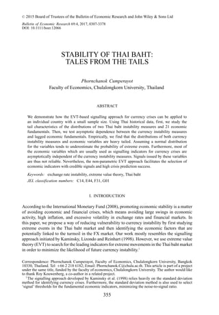 C
 2015 Board of Trustees of the Bulletin of Economic Research and John Wiley  Sons Ltd
Bulletin of Economic Research 69:4, 2017, 0307-3378
DOI: 10.1111/boer.12066
STABILITY OF THAI BAHT:
TALES FROM THE TAILS
Phornchanok Cumperayot
Faculty of Economics, Chulalongkorn University, Thailand
ABSTRACT
We demonstrate how the EVT-based signalling approach for currency crises can be applied to
an individual country with a small sample size. Using Thai historical data, first, we study the
tail characteristics of the distributions of two Thai baht instability measures and 21 economic
fundamentals. Then, we test asymptotic dependence between the currency instability measures
and lagged economic fundamentals. Empirically, we find that the distributions of both currency
instability measures and economic variables are heavy tailed. Assuming a normal distribution
for the variables tends to underestimate the probability of extreme events. Furthermore, most of
the economic variables which are usually used as signalling indicators for currency crises are
asymptotically independent of the currency instability measures. Signals issued by these variables
are thus not reliable. Nevertheless, the non-parametric EVT approach facilitates the selection of
economic indicators with credible signals and high crisis prediction success.
Keywords: exchange rate instability, extreme value theory, Thai baht
JEL classification numbers: C14, E44, F31, G01
I. INTRODUCTION
According to the International Monetary Fund (2008), promoting economic stability is a matter
of avoiding economic and financial crises, which means avoiding large swings in economic
activity, high inflation, and excessive volatility in exchange rates and financial markets. In
this paper, we propose a way of reducing vulnerability to currency instability by first studying
extreme events in the Thai baht market and then identifying the economic factors that are
potentially linked to the turmoil in the FX market. Our work mostly resembles the signalling
approach initiated by Kaminsky, Lizondo and Reinhart (1998). However, we use extreme value
theory (EVT) to search for the leading indicators for extreme movements in the Thai baht market
in order to minimize the likelihood of future currency instability.1
Correspondence: Phornchanok Cumperayot, Faculty of Economics, Chulalongkorn University, Bangkok
10330, Thailand. Tel: +66 2 218 6182; Email: Phornchanok.C@chula.ac.th. This article is part of a project
under the same title, funded by the faculty of economics, Chulalongkorn University. The author would like
to thank Roy Kouwenberg, a co-author in a related project.
1
The signalling approach developed by Kaminsky et al. (1998) relies heavily on the standard deviation
method for identifying currency crises. Furthermore, the standard deviation method is also used to select
‘signal’ thresholds for the fundamental economic indicators, minimizing the noise-to-signal ratio.
355
 