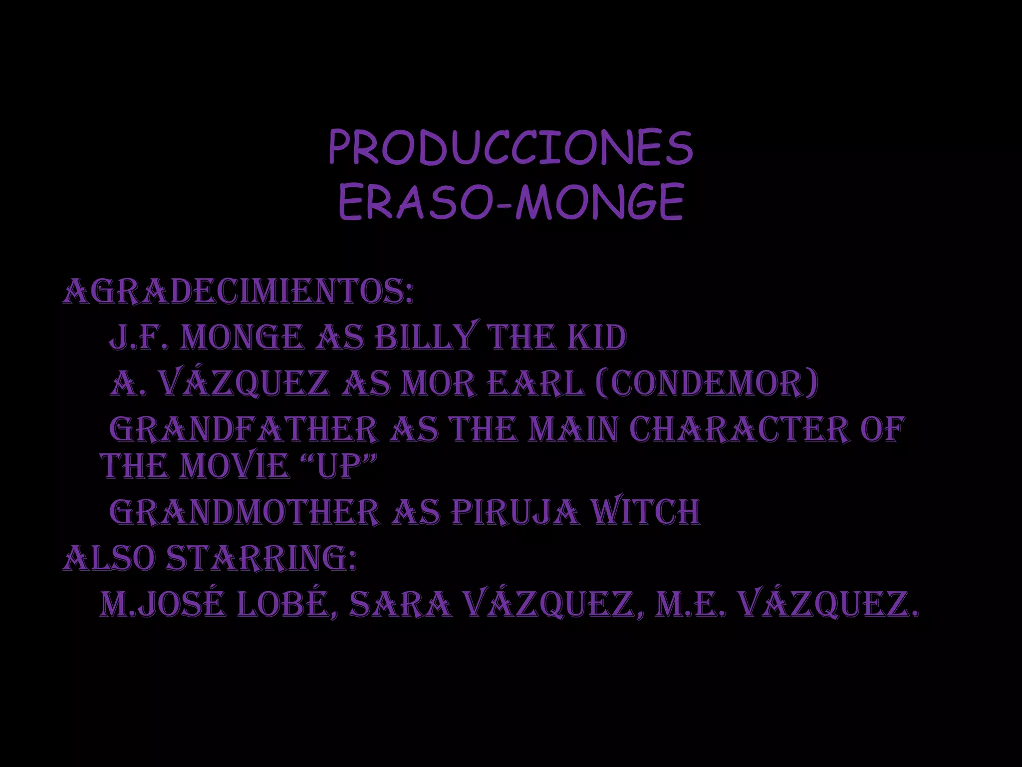 PRODUCCIONES
ERASO-MONGE
Agradecimientos:
J.F. Monge as Billy The Kid
A. Vázquez as Mor Earl (Condemor)
Grandfather as the main character of
the movie “up”
Grandmother as piruja Witch
Also starring:
M.José Lobé, Sara Vázquez, M.E. Vázquez.