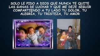 SOLO LE PIDO A DIOS QUE NUNCA TE QUITE
LAS GANAS DE LUCHAR Y QUE ME DEJE SEGUIR
COMPARTIENDO A TU LADO TU DOLOR, TU
ALEGRÍA, TU TRISTEZA, TU AMOR
 