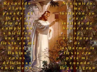 Recuerdo el año pasado, al llegar el día de mi cumpleaños hicieron una gran fiesta en mi honor. Habían cosas deliciosas en la mesa, todo estaba decorado y habían muchos regalos, pero ¿sabes una cosa?...  Ni siquiera me invitaron, yo era el invitado de honor y no se acordaron de invitarme, la fiesta era para mi  y cuando llegó el gran día... me dejaron afuera, me cerraron la puerta... yo quería compartir la mesa con ellos. 