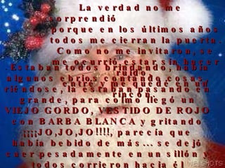 La verdad no me sorprendió  porque en los últimos años todos me cierran la puerta. Como no me invitaron, se me ocurrió estar sin hacer ruido,  entré y me quedé en un rincón.   .  Estaban todos brindando, había algunos ebrios contando cosas, riéndose, la estaban pasando en grande, para colmo llegó un VIEJO GORDO, VESTIDO DE ROJO con BARBA BLANCA y gritando ¡¡¡¡JO,JO,JO!!!!, parecía que había bebido de más... se dejó caer pesadamente en un sillón y todos corrieron hacia él diciendo ¡¡¡Santa, Santa!!!, como si la fiesta fuera en su honor. 