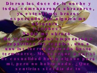 Dieron las doce de la noche y todos comenzaron a abrazarse, yo extendí mis brazos esperando que alguien me abrazara...  y ¿sabes?  Nadie me abrazó.  De repente todos empezaron a repartirse los regalos, uno a uno los fueron abriendo hasta terminarse. Me acerqué a ver si de casualidad había alguno para mí, pero no había nada. ¿Que sentirías si el día de tu cumpleaños se hicieran regalos unos a otros y a ti no te regalaran nada? Comprendí entonces que yo sobraba en esa fiesta, salí sin hacer ruido, cerré la puerta y me retiré. 
