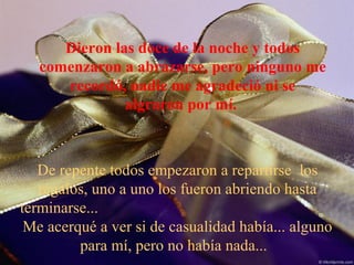 Dieron las doce de la noche y todos
comenzaron a abrazarse, pero ninguno me
recordó, nadie me agradeció ni se
algraron por mí.
De repente todos empezaron a repartirse los
regalos, uno a uno los fueron abriendo hasta
terminarse...
Me acerqué a ver si de casualidad había... alguno
para mí, pero no había nada...
 