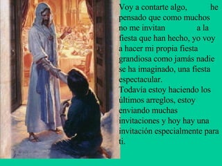 Voy a contarte algo,  he pensado que como muchos no me invitan  a la fiesta que han hecho, yo voy a hacer mi propia fiesta grandiosa como jamás nadie se ha imaginado, una fiesta espectacular.  Todavía estoy haciendo los últimos arreglos, estoy enviando muchas  invitaciones y hoy hay una invitación especialmente para ti.  