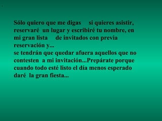 . Sólo quiero que me digas  si quieres asistir, reservaré  un lugar y escribiré tu nombre, en mi gran lista  de invitados con previa reservación y...  se tendrán que quedar afuera aquellos que no contesten  a mi invitación...Prepárate porque cuando todo esté listo el día menos esperado daré  la gran fiesta...  