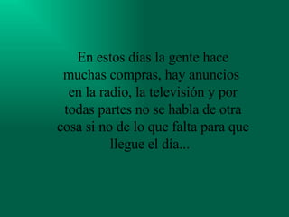 En estos días la gente hace muchas compras, hay anuncios  en la radio, la televisión y por todas partes no se habla de otra cosa si no de lo que falta para que llegue el día...   