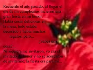 Recuerdo el año pasado, al llegar el día de mi cumpleaños hicieron una gran fiesta en mi honor.  Había cosas deliciosas en  la mesa, todo estaba  decorado y había muchos  regalos, pero...  ¿Sabes una cosa?...  Ni siquiera me invitaron, yo era el invitado de honor y no se acordaron de invitarme, la fiesta era para mí...  