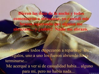Dieron las doce de la noche y todos comenzaron a abrazarse, yo extendí mis brazos esperando que alguien me abrazara... y ¿sabes?  Nadie me abrazó.  De repente todos empezaron a repartirse  los regalos, uno a uno los fueron abriendo hasta terminarse...  Me acerqué a ver si de casualidad había... alguno para mí, pero no había nada...  