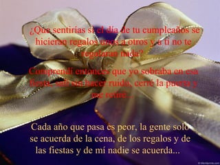 ¿Que sentirías si el día de tu cumpleaños se
hicieran regalos unos a otros y a ti no te
regalaran nada?
Comprendí entonces que yo sobraba en esa
fiesta, salí sin hacer ruido, cerré la puerta y
me retiré...
Cada año que pasa es peor, la gente solo
se acuerda de la cena, de los regalos y de
las fiestas y de mí nadie se acuerda...

 