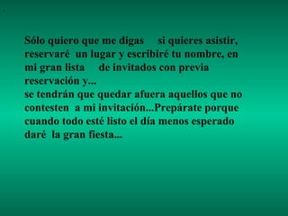 .

Sólo quiero que me digas si quieres asistir,
reservaré un lugar y escribiré tu nombre, en
mi gran lista de invitados con previa
reservación y...
se tendrán que quedar afuera aquellos que no
contesten a mi invitación...Prepárate porque
cuando todo esté listo el día menos esperado
daré la gran fiesta...

 