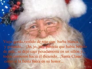 Viejo gordo,vestido de rojo con barba blanca...
y gritando... ¡Jo, jo, jo!, parecía que había bebido
de más...se dejó caer pesadamente en un sillón y...
todos corrieron hacia él diciendo...¡Santa Claus!
como si la fiesta fuera en su honor...

 
