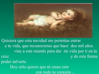 Quisiera que esta navidad me permitas entrar
a tu vida, que reconocieras que hace dos mil años
vine a este mundo para dar mi vida por ti en la
cruz y de esta forma
poder salvarte.
Hoy sólo quiero que tú creas esto
con todo tu corazón ...
 
