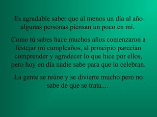 Es agradable saber que al menos un día al año
algunas personas piensan un poco en mí.
Como tú sabes hace muchos años comenzaron a
festejar mi cumpleaños, al principio parecían
comprender y agradecer lo que hice por ellos,
pero hoy en día nadie sabe para que lo celebran.
La gente se reúne y se divierte mucho pero no
sabe de que se trata....
 
