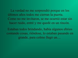 La verdad no me sorprendió porque en los
últimos años todos me cierran la puerta.
Como no me invitaron, se me ocurrió estar sin
hacer ruido, entré y me quedé en un rincón.
Estaban todos brindando, había algunos ebrios
contando cosas, riéndose, lo estaban pasando en
grande, para colmo llegó un....
 