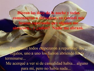 Dieron las doce de la noche y todos
comenzaron a abrazarse, yo extendí mis
brazos esperando que alguien me
abrazara... y ¿sabes? Nadie me abrazó.
De repente todos empezaron a repartirse los
regalos, uno a uno los fueron abriendo hasta
terminarse...
Me acerqué a ver si de casualidad había... alguno
para mí, pero no había nada...
 