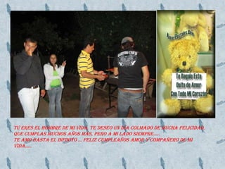 Tú eres el hombre de mi vida, te deseo un día colmado de mucha felicidad, que cumplas muchos años más, pero a mi lado siempre…..TE AMO HASTA EL INFINITO … FELIZ CUMPLEAÑOS AMOR Y COMPAÑERO DE MI VIDA…..