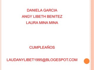 DANIELA GARCIA
ANGY LIBETH BENITEZ
LAURA MINA MINA
CUMPLEAÑOS
LAUDANYLIBET1995@BLOGESPOT.COM
 
