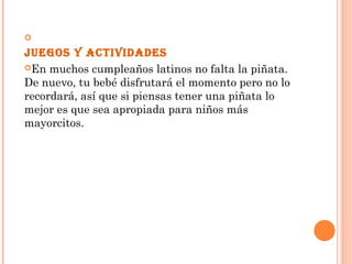 
Juegos y actividades
En muchos cumpleaños latinos no falta la piñata.
De nuevo, tu bebé disfrutará el momento pero no lo
recordará, así que si piensas tener una piñata lo
mejor es que sea apropiada para niños más
mayorcitos. 
 