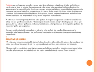 piñata.que en lugar de pegarles con un palo tienen listones colgados y al jalar un listón en
particular se abre la piñata. Probablemente a los niños más pequeños les llame la atención
alcanzar con la mano el listón. Igual que con una piñata tradicional, ten cuidado al momento de
romperse para que los dulces no peguen en la cabeza de los bebés. Si tienes niños de diferentes
tamaños, organiza muy bien la partida de la piñata ya que los grandes tienden a abalanzarse
sobres los dulces sin importarles si hay niños pequeños en el camino. 
A esta edad conviene poner atención a los globos. Si se pinchan pueden asustar a los niños de 1
año y los que queden desinflados y tirados por el suelo son un peligro de ahogo para bebés que
gatean. Si vas a tener globos en tu fiesta, tendrás que estar pendiente de recoger los pedazos de
cualquier globo que se pinche. 
Prepara música infantil animada y ayuda a tu bebé a abrir los regalos. Seguramente le
gustarán más las envolturas y los moños que los regalos en sí, pero es un gran momento para
tomar fotos. 

Bolsitas de dulces
A esta edad no es recomendable darles bolsas de dulces a los niños. Si quieres darles algo a los
niños para llevar de recuerdo tal vez convendría más un libro para colorear por ejemplo. 
Algunos padres con ánimo muy festivo preparan bolsitas con dulces picantes como tamarindos
para los adultos como agradecimiento por haber pasado la tarde en una fiesta infantil. 
 